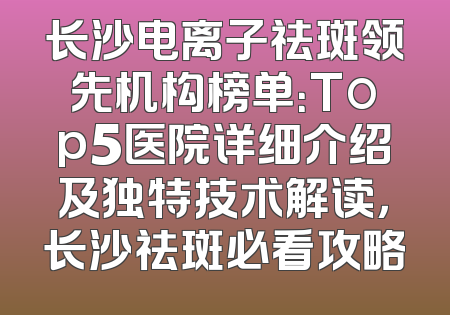 长沙电离子祛斑领先机构榜单：Top5医院详细介绍及独特技术解读，长沙祛斑必看攻略