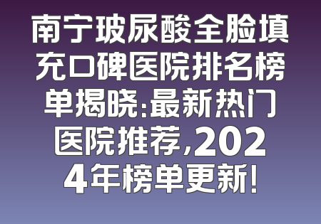 南宁玻尿酸全脸填充口碑医院排名榜单揭晓：最新热门医院推荐，2024年榜单更新！