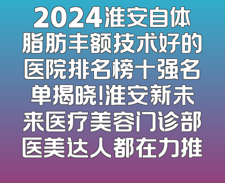 2024淮安自体脂肪丰额技术好的医院排名榜十强名单揭晓！淮安新未来医疗美容门诊部医美达人都在力推
