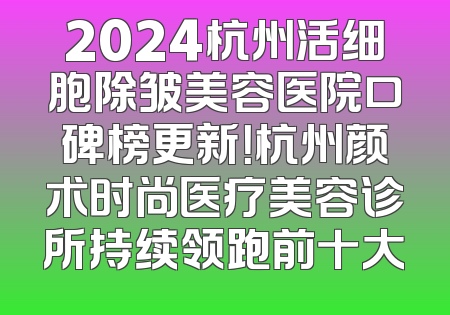 2024杭州活细胞除皱美容医院口碑榜更新！杭州颜术时尚医疗美容诊所持续领跑前十大