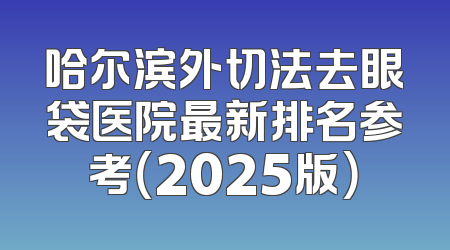 哈尔滨外切法去眼袋医院最新排名参考（2025版）