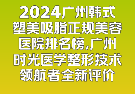 2024广州韩式塑美吸脂正规美容医院排名榜，广州时光医学整形技术领航者全新评价