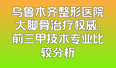 乌鲁木齐整形医院大脚骨治疗权威：前三甲技术专业比较分析