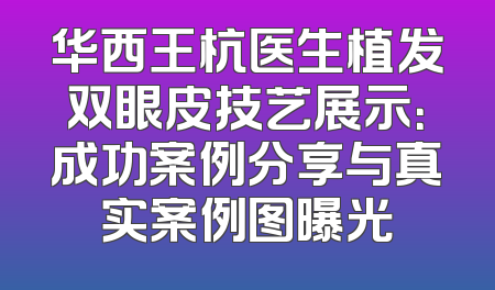 华西王杭医生植发双眼皮技艺展示：成功案例分享与真实案例图曝光