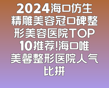 2024海口仿生精雕美容冠口碑整形美容医院TOP10推荐！海口唯美馨整形医院人气比拼