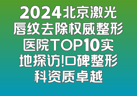 2024北京激光唇纹去除权威整形医院TOP10实地探访！口碑整形科资质卓越