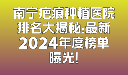 南宁疤痕种植医院排名大揭秘：最新2024年度榜单曝光！