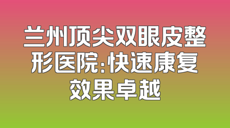 兰州顶尖双眼皮整形医院：快速康复效果卓越