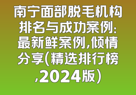 南宁面部脱毛机构排名与成功案例：最新鲜案例，倾情分享（精选排行榜，2024版）