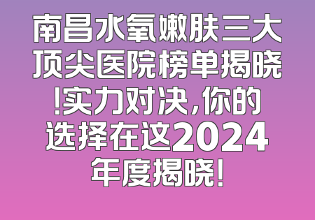 南昌水氧嫩肤三大顶尖医院榜单揭晓！实力对决，你的选择在这2024年度揭晓！