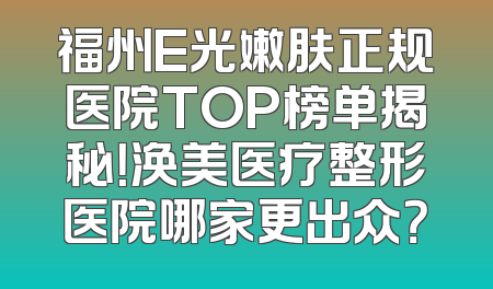 福州E光嫩肤正规医院TOP榜单揭秘！涣美医疗整形医院哪家更出众？