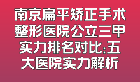 南京扁平矫正手术整形医院公立三甲实力排名对比：五大医院实力解析