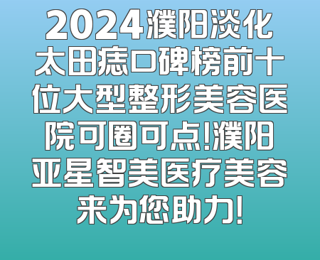 2024濮阳淡化太田痣口碑榜前十位大型整形美容医院可圈可点！濮阳亚星智美医疗美容来为您助力！