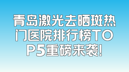 青岛激光去晒斑热门医院排行榜TOP5重磅来袭！