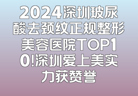 2024深圳玻尿酸去颈纹正规整形美容医院TOP10！深圳爱上美实力获赞誉
