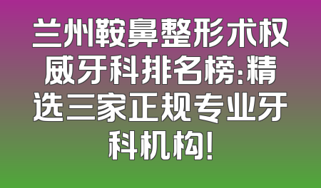 兰州鞍鼻整形术权威牙科排名榜：精选三家正规专业牙科机构！