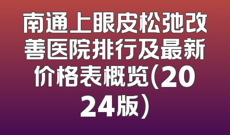 南通上眼皮松弛改善医院排行及最新价格表概览（2024版）