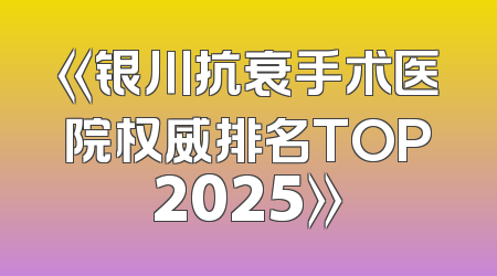《银川抗衰手术医院权威排名TOP2025》