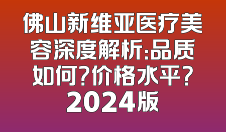佛山新维亚医疗美容深度解析：品质如何？价格水平？2024版
