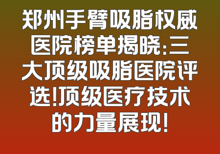 郑州手臂吸脂权威医院榜单揭晓：三大顶级吸脂医院评选！顶级医疗技术的力量展现！