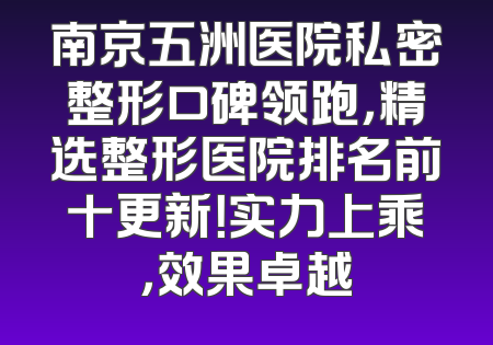南京五洲医院私密整形口碑领跑，精选整形医院排名前十更新！实力上乘，效果卓越