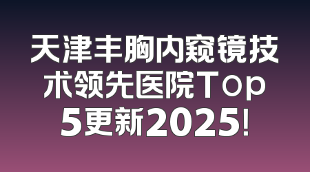 天津丰胸内窥镜技术领先医院Top5更新2025！