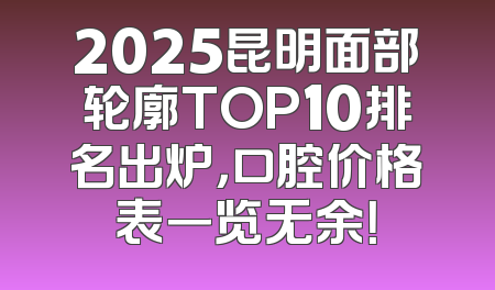 2025昆明面部轮廓TOP10排名出炉，口腔价格表一览无余！