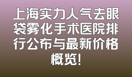 上海实力人气去眼袋雾化手术医院排行公布与最新价格概览！