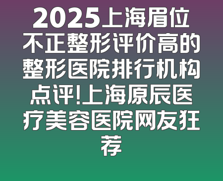 2025上海眉位不正整形评价高的整形医院排行机构点评！上海原辰医疗美容医院网友狂荐