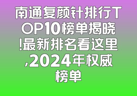 南通复颜针排行TOP10榜单揭晓！最新排名看这里，2024年权威榜单
