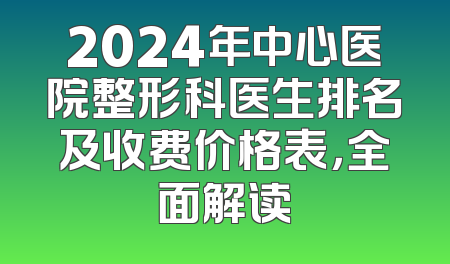 2024年中心医院整形科医生排名及收费价格表，全面解读