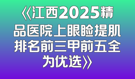《江西2025精品医院上眼睑提肌排名前三甲前五全为优选》