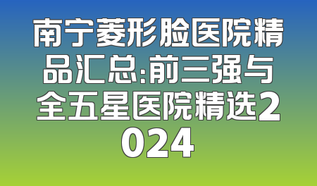 南宁菱形脸医院精品汇总：前三强与全五星医院精选2024