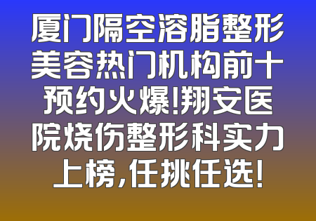 厦门隔空溶脂整形美容热门机构前十预约火爆！翔安医院烧伤整形科实力上榜，任挑任选！