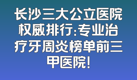 长沙三大公立医院权威排行：专业治疗牙周炎榜单前三甲医院！