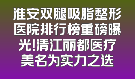 淮安双腿吸脂整形医院排行榜重磅曝光！清江丽都医疗美名为实力之选