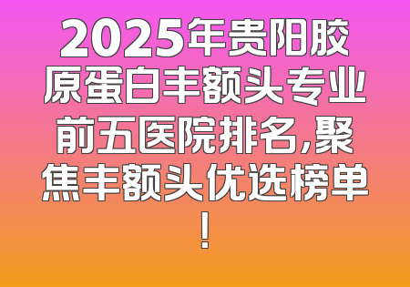 2025年贵阳胶原蛋白丰额头专业前五医院排名，聚焦丰额头优选榜单！