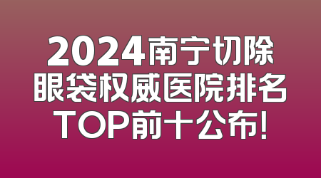 2024南宁切除眼袋权威医院排名TOP前十公布！