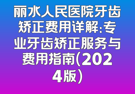 丽水人民医院牙齿矫正费用详解：专业牙齿矫正服务与费用指南（2024版）