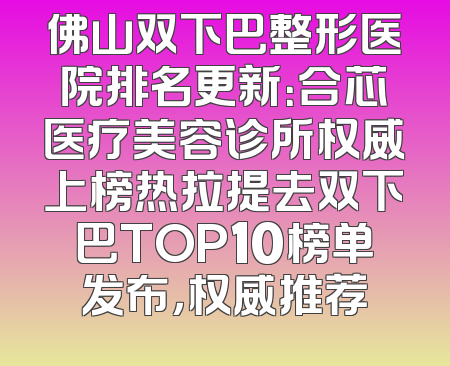 佛山双下巴整形医院排名更新：合芯医疗美容诊所权威上榜热拉提去双下巴TOP10榜单发布，权威推荐