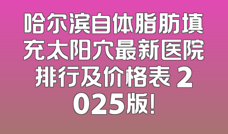 哈尔滨自体脂肪填充太阳穴最新医院排行及价格表 2025版！