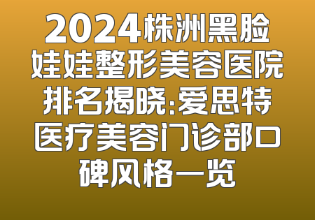 2024株洲黑脸娃娃整形美容医院排名揭晓：爱思特医疗美容门诊部口碑风格一览