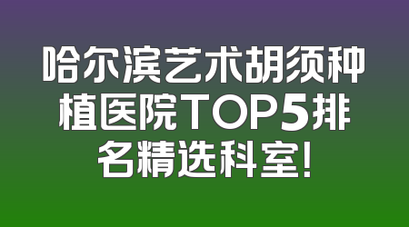 哈尔滨艺术胡须种植医院TOP5排名精选科室！