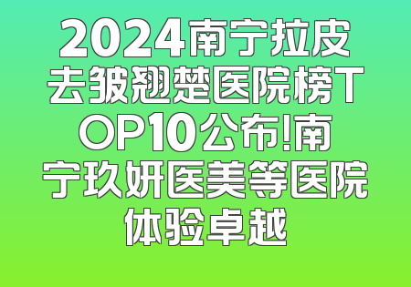 2024南宁拉皮去皱翘楚医院榜TOP10公布！南宁玖妍医美等医院体验卓越