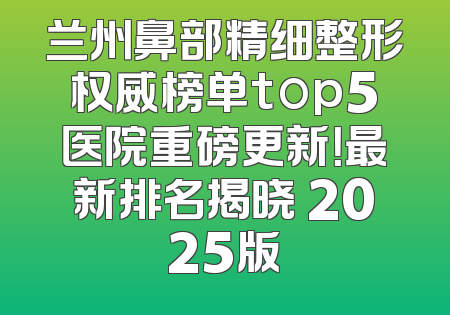 兰州鼻部精细整形权威榜单top5医院重磅更新！最新排名揭晓 2025版