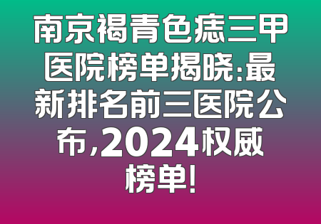 南京褐青色痣三甲医院榜单揭晓：最新排名前三医院公布，2024权威榜单！