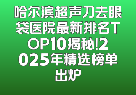 哈尔滨超声刀去眼袋医院最新排名TOP10揭秘！2025年精选榜单出炉