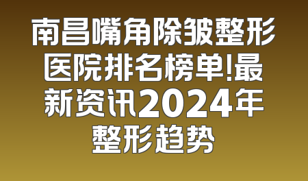 南昌嘴角除皱整形医院排名榜单！最新资讯2024年整形趋势
