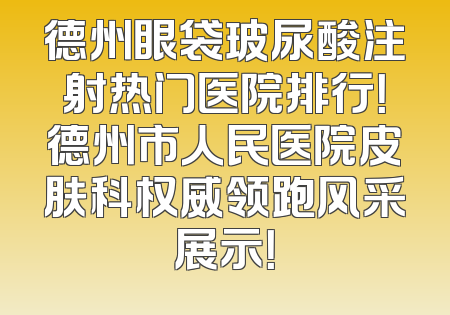 德州眼袋玻尿酸注射热门医院排行！德州市人民医院皮肤科权威领跑风采展示！