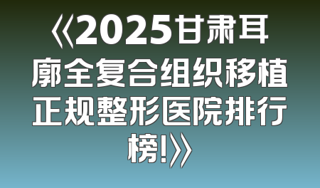 《2025甘肃耳廓全复合组织移植正规整形医院排行榜!》